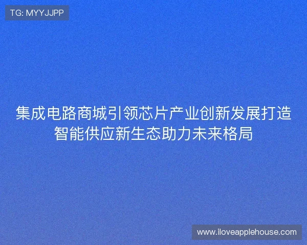 集成电路商城引领芯片产业创新发展打造智能供应新生态助力未来格局